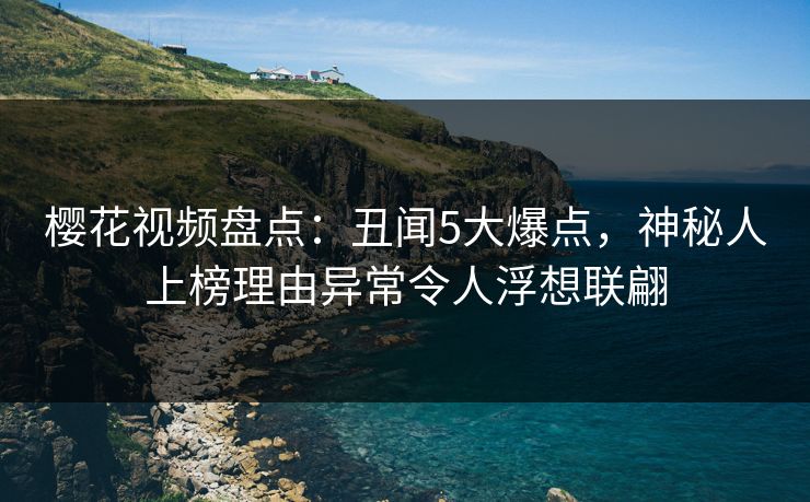 樱花视频盘点：丑闻5大爆点，神秘人上榜理由异常令人浮想联翩