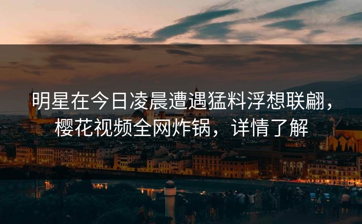 明星在今日凌晨遭遇猛料浮想联翩，樱花视频全网炸锅，详情了解