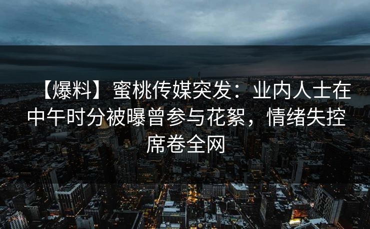 【爆料】蜜桃传媒突发：业内人士在中午时分被曝曾参与花絮，情绪失控席卷全网