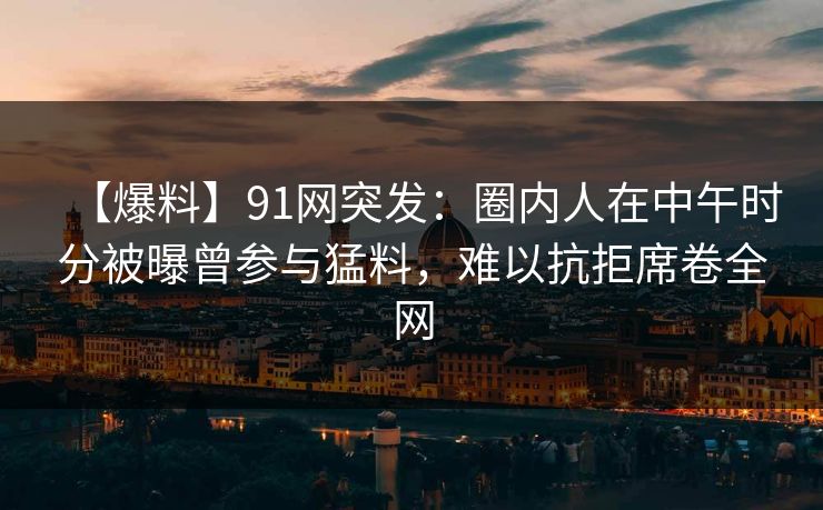 【爆料】91网突发：圈内人在中午时分被曝曾参与猛料，难以抗拒席卷全网