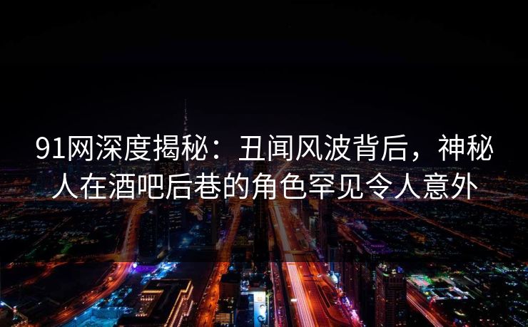 91网深度揭秘：丑闻风波背后，神秘人在酒吧后巷的角色罕见令人意外