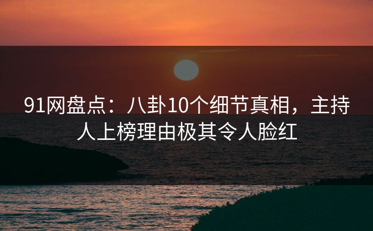 91网盘点：八卦10个细节真相，主持人上榜理由极其令人脸红