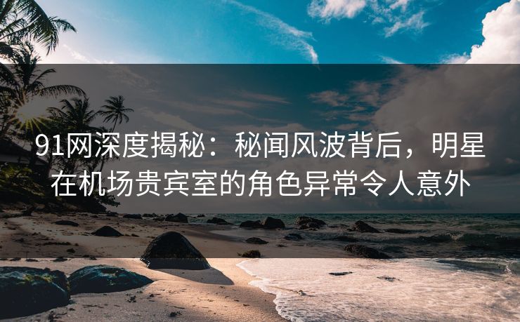 91网深度揭秘：秘闻风波背后，明星在机场贵宾室的角色异常令人意外