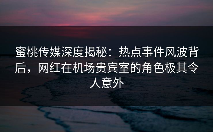 蜜桃传媒深度揭秘：热点事件风波背后，网红在机场贵宾室的角色极其令人意外