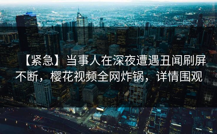 【紧急】当事人在深夜遭遇丑闻刷屏不断，樱花视频全网炸锅，详情围观