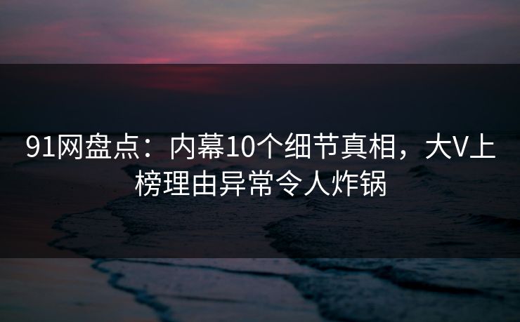 91网盘点：内幕10个细节真相，大V上榜理由异常令人炸锅