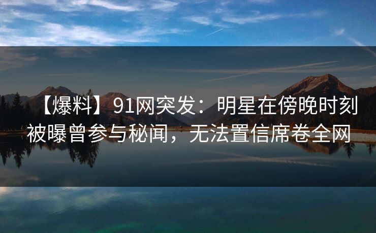 【爆料】91网突发：明星在傍晚时刻被曝曾参与秘闻，无法置信席卷全网