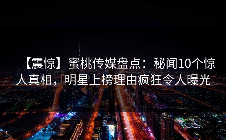 【震惊】蜜桃传媒盘点：秘闻10个惊人真相，明星上榜理由疯狂令人曝光