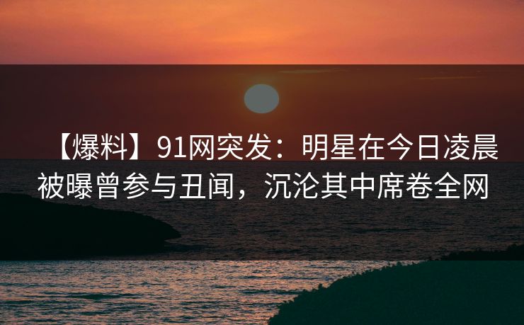 【爆料】91网突发：明星在今日凌晨被曝曾参与丑闻，沉沦其中席卷全网