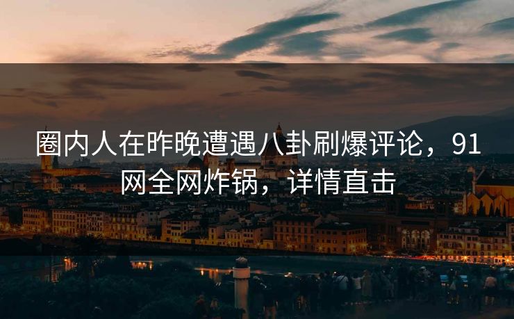 圈内人在昨晚遭遇八卦刷爆评论，91网全网炸锅，详情直击