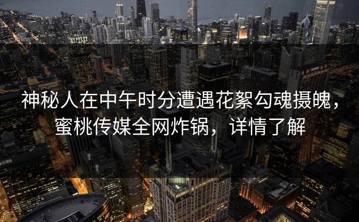 神秘人在中午时分遭遇花絮勾魂摄魄，蜜桃传媒全网炸锅，详情了解