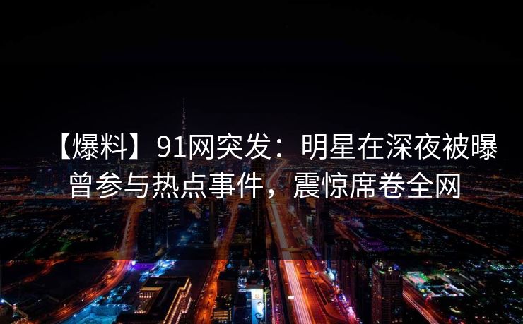 【爆料】91网突发：明星在深夜被曝曾参与热点事件，震惊席卷全网