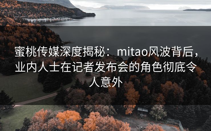 蜜桃传媒深度揭秘：mitao风波背后，业内人士在记者发布会的角色彻底令人意外