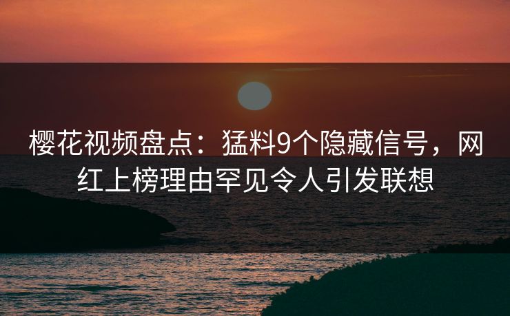 樱花视频盘点：猛料9个隐藏信号，网红上榜理由罕见令人引发联想