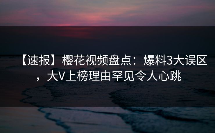 【速报】樱花视频盘点：爆料3大误区，大V上榜理由罕见令人心跳