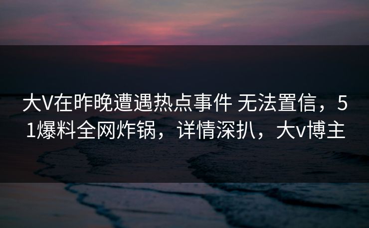 大V在昨晚遭遇热点事件 无法置信，51爆料全网炸锅，详情深扒，大v博主