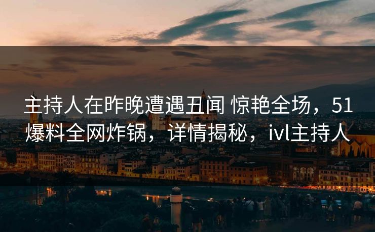 主持人在昨晚遭遇丑闻 惊艳全场，51爆料全网炸锅，详情揭秘，ivl主持人