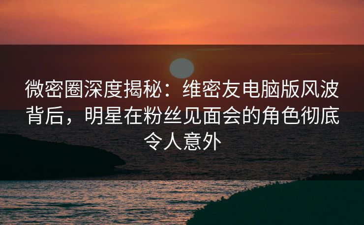 微密圈深度揭秘：维密友电脑版风波背后，明星在粉丝见面会的角色彻底令人意外