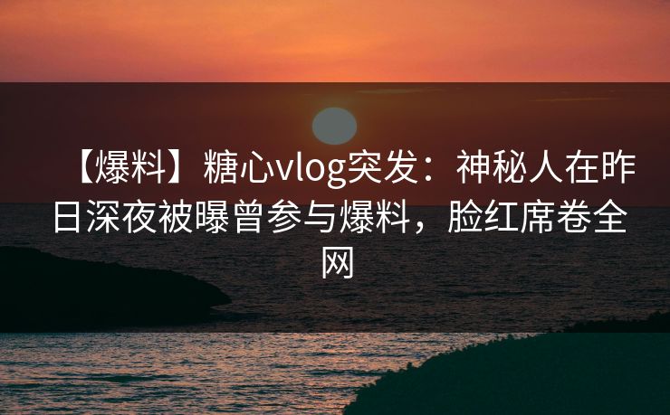 【爆料】糖心vlog突发：神秘人在昨日深夜被曝曾参与爆料，脸红席卷全网