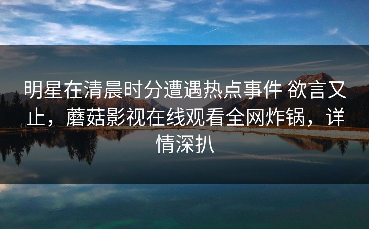 明星在清晨时分遭遇热点事件 欲言又止，蘑菇影视在线观看全网炸锅，详情深扒
