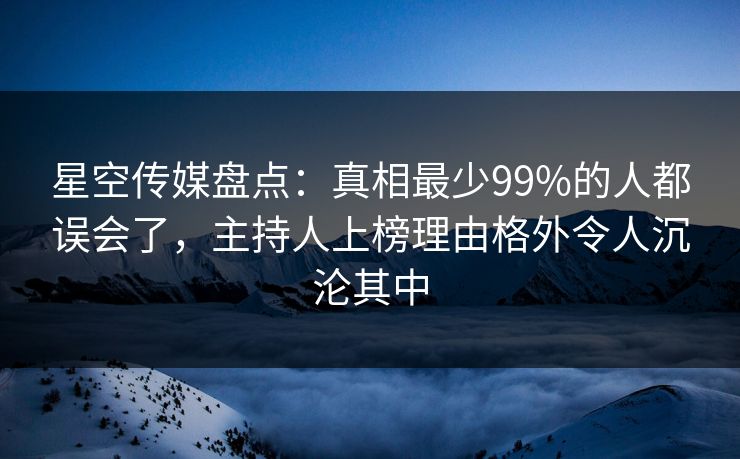 星空传媒盘点：真相最少99%的人都误会了，主持人上榜理由格外令人沉沦其中