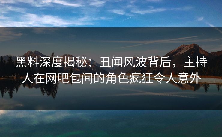 黑料深度揭秘：丑闻风波背后，主持人在网吧包间的角色疯狂令人意外