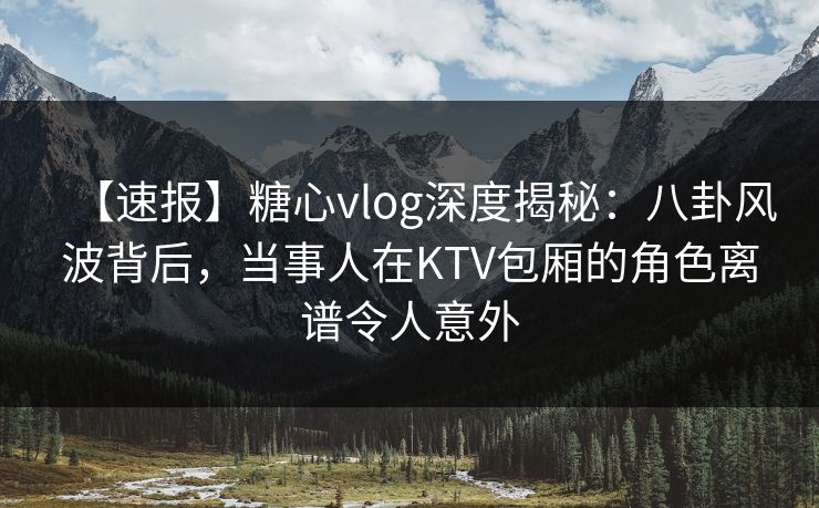 【速报】糖心vlog深度揭秘：八卦风波背后，当事人在KTV包厢的角色离谱令人意外