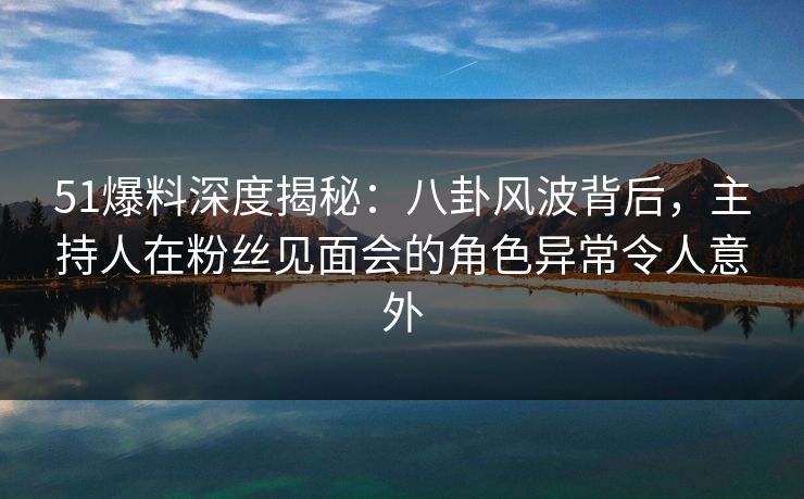 51爆料深度揭秘：八卦风波背后，主持人在粉丝见面会的角色异常令人意外