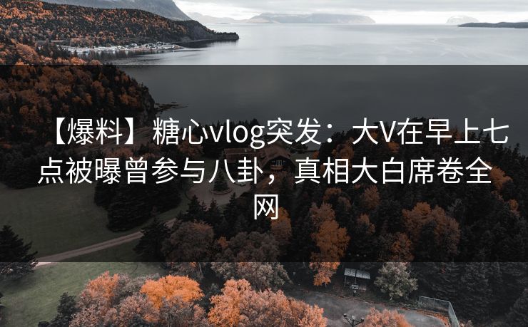 【爆料】糖心vlog突发：大V在早上七点被曝曾参与八卦，真相大白席卷全网