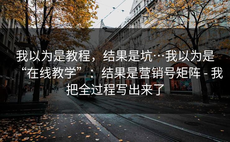 我以为是教程，结果是坑…我以为是“在线教学”：结果是营销号矩阵 - 我把全过程写出来了