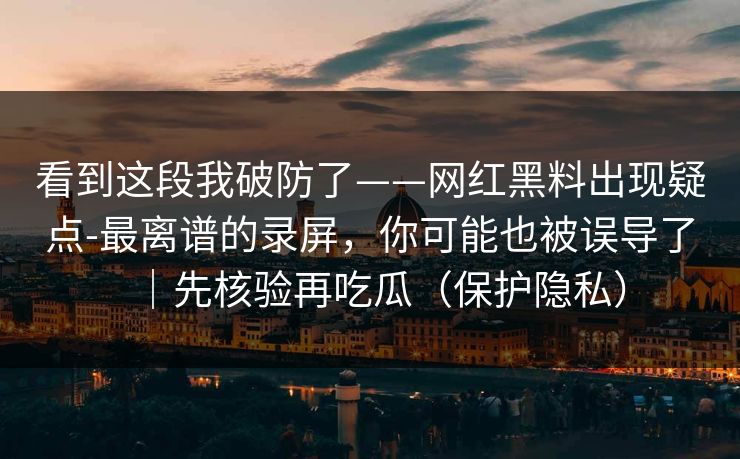 看到这段我破防了——网红黑料出现疑点-最离谱的录屏,你可能也被误导了|先核验再吃瓜(保护隐私)