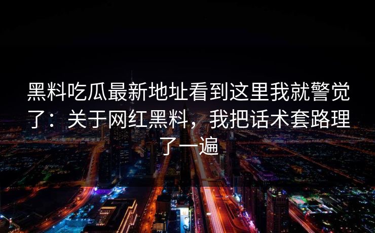 黑料吃瓜最新地址看到这里我就警觉了：关于网红黑料，我把话术套路理了一遍