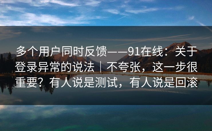 多个用户同时反馈——91在线：关于登录异常的说法｜不夸张，这一步很重要？有人说是测试，有人说是回滚
