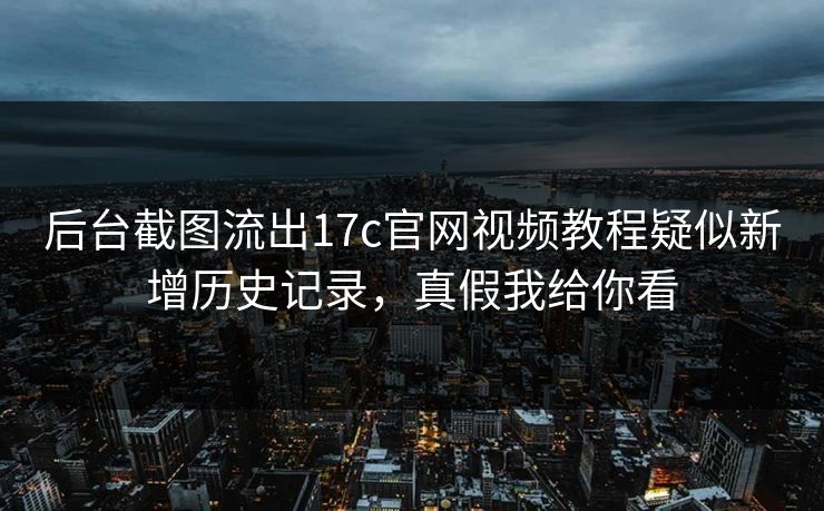 后台截图流出17c官网视频教程疑似新增历史记录，真假我给你看
