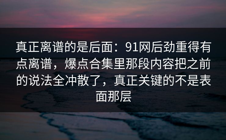 真正离谱的是后面：91网后劲重得有点离谱，爆点合集里那段内容把之前的说法全冲散了，真正关键的不是表面那层