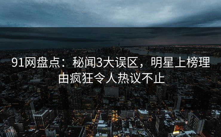 91网盘点：秘闻3大误区，明星上榜理由疯狂令人热议不止
