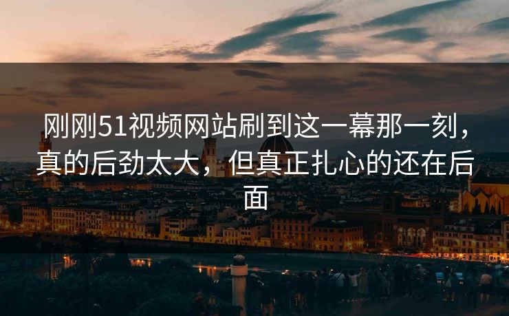 刚刚51视频网站刷到这一幕那一刻，真的后劲太大，但真正扎心的还在后面